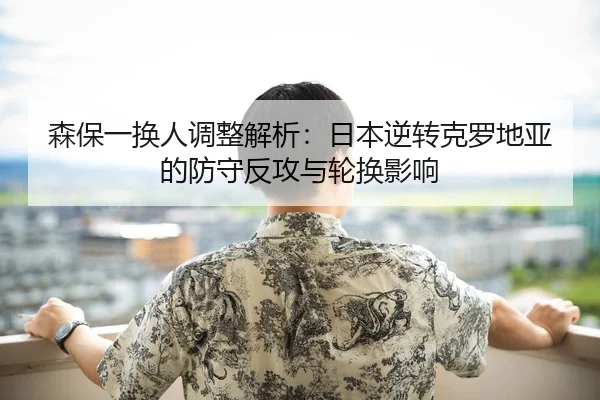 森保一换人调整解析：日本逆转克罗地亚的防守反攻与轮换影响
