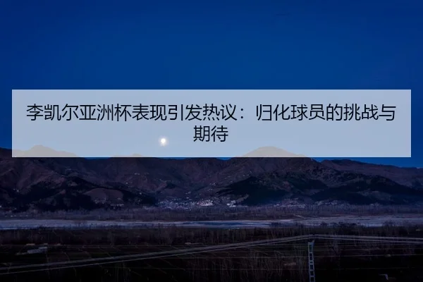 李凯尔亚洲杯表现引发热议：归化球员的挑战与期待