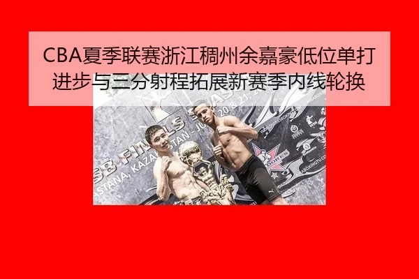 CBA夏季联赛浙江稠州余嘉豪低位单打进步与三分射程拓展新赛季内线轮换